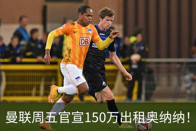 曼联周五官宣150万出租奥纳纳！拒绝让他当替补原因曝光，预计最终免费走人